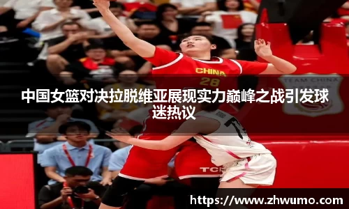 中国女篮对决拉脱维亚展现实力巅峰之战引发球迷热议